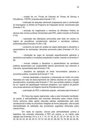 50
- criação de um ―Fundo de Garantia do Tempo de Serviço e
Previdência - FGTPS, proposta pela Emenda nº 57;
- instituição de alíquotas adicionais progressivas para a contribuição
do empregador no âmbito do Programa de Integração Social, reivindicada pela
Emenda nº 61;
- exclusão de magistrados e membros do Ministério Público do
alcance das normas jurídicas introduzidas pela PEC, pleito inserido na Emenda
nº 63;
- supressão das alterações promovidas pelo texto em exame no
regime de previdência complementar aplicável a servidores públicos,
pretendida pelas Emendas nºs 65 e 138;
- acréscimo ao texto em análise de regras destinadas a disciplinar a
aposentadoria de aeronautas, demanda promovida pelas Emendas nºs 75 e
124;
- introdução de regra de transição especificamente aplicável a
servidores submetidos a condições prejudiciais à saúde, inserida na Emenda nº
84;
- normas voltadas a disciplinar a aposentadoria de servidores
públicos aposentados por incapacidade laboral permanente que retornam à
vida ativa, apresentadas pela Emenda nº 95;
- disciplina da aplicação do limite remuneratório aplicável a
servidores público, constante da Emenda nº 118;
- normas destinadas a disciplinar a intervenção da União nos entes
federados em caso de descumprimento de critérios atuarias em seus regimes
previdenciários, propostas pela Emenda nº 150, que também pleiteia a criação
de um ―regime de capitalização individual obrigatório, com objetivo de garantir
uma renda adicional à do Regime Geral de Previdência Social‖;
- submissão da PEC a referendo popular, veiculada pela Emenda nº
160.
Por força das regras regimentais, cabe a esta Comissão manifestar-
se quanto à admissibilidade das emendas oferecidas pelos nobres Pares.
Como nenhuma delas agride cláusulas pétreas estabelecidas pelo texto
constitucional e todas se encontram redigidas de forma adequada, vota-se pela
admissibilidade da totalidade das proveitosas sugestões oferecidas pelos
nobres Pares.
Em razão do exposto, vota-se pela admissibilidade jurídica e
legislativa das emendas oferecidas à PEC em exame, e, no mérito, pela
rejeição das Emendas nºs 4, 5, 6, 7, 14, 15, 16, 20, 21, 22, 27, 28, 30, 31, 33,
34, 38, 42, 43, 45, 46, 50, 51, 57, 61, 63, 65, 67, 68, 69, 75, 79, 82, 83, 84, 85,
 