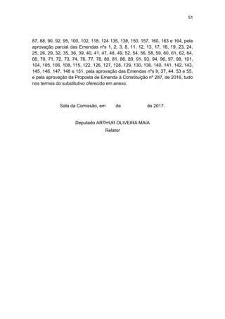 51
87, 88, 90, 92, 95, 100, 102, 118, 124 135, 138, 150, 157, 160, 163 e 164, pela
aprovação parcial das Emendas nºs 1, 2, 3, 8, 11, 12, 13, 17, 18, 19, 23, 24,
25, 26, 29, 32, 35, 36, 39, 40, 41, 47, 48, 49, 52, 54, 56, 58, 59, 60, 61, 62, 64,
66, 70, 71, 72, 73, 74, 76, 77, 78, 80, 81, 86, 89, 91, 93, 94, 96, 97, 98, 101,
104, 105, 106, 108, 115, 122, 126, 127, 128, 129, 130, 136, 140, 141, 142, 143,
145, 146, 147, 148 e 151, pela aprovação das Emendas nºs 9, 37, 44, 53 e 55,
e pela aprovação da Proposta de Emenda à Constituição nº 287, de 2016, tudo
nos termos do substitutivo oferecido em anexo.
Sala da Comissão, em de de 2017.
Deputado ARTHUR OLIVEIRA MAIA
Relator
 