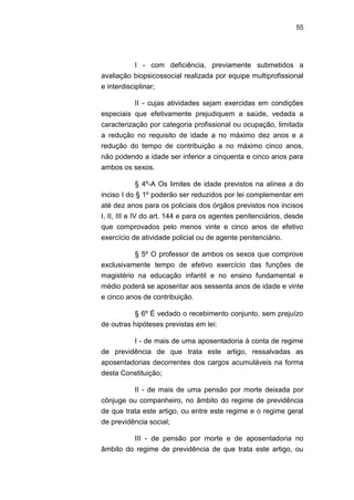 55
I - com deficiência, previamente submetidos a
avaliação biopsicossocial realizada por equipe multiprofissional
e interdisciplinar;
II - cujas atividades sejam exercidas em condições
especiais que efetivamente prejudiquem a saúde, vedada a
caracterização por categoria profissional ou ocupação, limitada
a redução no requisito de idade a no máximo dez anos e a
redução do tempo de contribuição a no máximo cinco anos,
não podendo a idade ser inferior a cinquenta e cinco anos para
ambos os sexos.
§ 4º-A Os limites de idade previstos na alínea a do
inciso I do § 1º poderão ser reduzidos por lei complementar em
até dez anos para os policiais dos órgãos previstos nos incisos
I, II, III e IV do art. 144 e para os agentes penitenciários, desde
que comprovados pelo menos vinte e cinco anos de efetivo
exercício de atividade policial ou de agente penitenciário.
§ 5º O professor de ambos os sexos que comprove
exclusivamente tempo de efetivo exercício das funções de
magistério na educação infantil e no ensino fundamental e
médio poderá se aposentar aos sessenta anos de idade e vinte
e cinco anos de contribuição.
§ 6º É vedado o recebimento conjunto, sem prejuízo
de outras hipóteses previstas em lei:
I - de mais de uma aposentadoria à conta de regime
de previdência de que trata este artigo, ressalvadas as
aposentadorias decorrentes dos cargos acumuláveis na forma
desta Constituição;
II - de mais de uma pensão por morte deixada por
cônjuge ou companheiro, no âmbito do regime de previdência
de que trata este artigo, ou entre este regime e o regime geral
de previdência social;
III - de pensão por morte e de aposentadoria no
âmbito do regime de previdência de que trata este artigo, ou
 