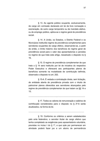 57
.....................................................................................................
§ 13. Ao agente público ocupante, exclusivamente,
de cargo em comissão declarado em lei de livre nomeação e
exoneração, de outro cargo temporário ou de mandato eletivo,
ou de emprego público, aplica-se o regime geral de previdência
social.
§ 14. A União, os Estados, o Distrito Federal e os
Municípios instituirão regime de previdência complementar para
servidores ocupantes de cargo efetivo, observando-se, a partir
de então, o limite máximo dos benefícios do regime geral de
previdência social para o valor das aposentadorias e pensões
no regime de que trata este artigo, ressalvado o disposto no §
16.
§ 15. O regime de previdência complementar de que
trata o § 14 será instituído por lei de iniciativa do respectivo
Poder Executivo e oferecerá aos participantes planos de
benefícios somente na modalidade de contribuição definida,
observado o disposto no art. 202.
§ 15-A. É vedada a contratação direta, sem licitação,
de entidade aberta de previdência privada com o intuito de
patrocinar planos oferecidos aos servidores alcançados pelo
regime de previdência complementar de que tratam os §§ 14 e
15.
..................................................,..................................................
§ 17. Todos os valores de remuneração e salários de
contribuição considerados para o disposto no § 2º-A serão
atualizados, na forma da lei.
...................................................................................................
§ 19. Conforme os critérios a serem estabelecidos
pelo ente federativo, o servidor titular de cargo efetivo que
tenha completado as exigências para aposentadoria voluntária,
previstas no inciso I do § 1º, e que opte por permanecer em
atividade poderá fazer jus a um abono de permanência
 