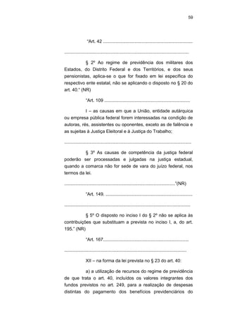 59
―Art. 42 .......................................................................
...................................................................................................
§ 2º Ao regime de previdência dos militares dos
Estados, do Distrito Federal e dos Territórios, e dos seus
pensionistas, aplica-se o que for fixado em lei específica do
respectivo ente estatal, não se aplicando o disposto no § 20 do
art. 40.― (NR)
―Art. 109 ....................................................................
I – as causas em que a União, entidade autárquica
ou empresa pública federal forem interessadas na condição de
autoras, rés, assistentes ou oponentes, exceto as de falência e
as sujeitas à Justiça Eleitoral e à Justiça do Trabalho;
.....................................................................................................
§ 3º As causas de competência da justiça federal
poderão ser processadas e julgadas na justiça estadual,
quando a comarca não for sede de vara do juízo federal, nos
termos da lei.
........................................................................................‖(NR)
―Art. 149. .....................................................................
....................................................................................................
§ 5º O disposto no inciso I do § 2º não se aplica às
contribuições que substituam a prevista no inciso I, a, do art.
195.‖ (NR)
―Art. 167....................................................................
.................................................................................................
XII – na forma da lei prevista no § 23 do art. 40:
a) a utilização de recursos do regime de previdência
de que trata o art. 40, incluídos os valores integrantes dos
fundos previstos no art. 249, para a realização de despesas
distintas do pagamento dos benefícios previdenciários do
 