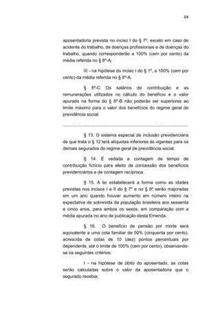 64
aposentadoria prevista no inciso I do § 7º, exceto em caso de
acidente do trabalho, de doenças profissionais e de doenças do
trabalho, quando corresponderão a 100% (cem por cento) da
média referida no § 8º-A;
III - na hipótese do inciso I do § 1º, a 100% (cem por
cento) da média referida no § 8º-A.
§ 8º-C Os salários de contribuição e as
remunerações utilizados no cálculo do benefício e o valor
apurado na forma do § 8º-B não poderão ser superiores ao
limite máximo para o valor dos benefícios do regime geral de
previdência social.
......................................................................................................
§ 13. O sistema especial de inclusão previdenciária
de que trata o § 12 terá alíquotas inferiores às vigentes para os
demais segurados do regime geral de previdência social.
§ 14. É vedada a contagem de tempo de
contribuição fictício para efeito de concessão dos benefícios
previdenciários e de contagem recíproca.
§ 15. A lei estabelecerá a forma como as idades
previstas nos incisos I e II do § 7º e no § 8º serão majoradas
em um ano quando houver aumento em número inteiro na
expectativa de sobrevida da população brasileira aos sessenta
e cinco anos, para ambos os sexos, em comparação com a
média apurada no ano de publicação desta Emenda.
§ 16. O benefício de pensão por morte será
equivalente a uma cota familiar de 50% (cinquenta por cento),
acrescida de cotas de 10 (dez) pontos percentuais por
dependente, até o limite de 100% (cem por cento), observando-
se os seguintes critérios:
I - na hipótese de óbito do aposentado, as cotas
serão calculadas sobre o valor da aposentadoria que o
segurado recebia;
 
