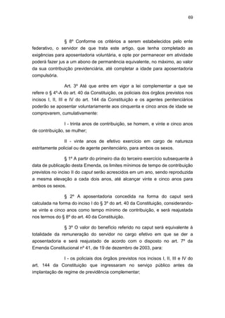 69
§ 8º Conforme os critérios a serem estabelecidos pelo ente
federativo, o servidor de que trata este artigo, que tenha completado as
exigências para aposentadoria voluntária, e opte por permanecer em atividade
poderá fazer jus a um abono de permanência equivalente, no máximo, ao valor
da sua contribuição previdenciária, até completar a idade para aposentadoria
compulsória.
Art. 3º Até que entre em vigor a lei complementar a que se
refere o § 4º-A do art. 40 da Constituição, os policiais dos órgãos previstos nos
incisos I, II, III e IV do art. 144 da Constituição e os agentes penitenciários
poderão se aposentar voluntariamente aos cinquenta e cinco anos de idade se
comprovarem, cumulativamente:
I - trinta anos de contribuição, se homem, e vinte e cinco anos
de contribuição, se mulher;
II - vinte anos de efetivo exercício em cargo de natureza
estritamente policial ou de agente penitenciário, para ambos os sexos.
§ 1º A partir do primeiro dia do terceiro exercício subsequente à
data de publicação desta Emenda, os limites mínimos de tempo de contribuição
previstos no inciso II do caput serão acrescidos em um ano, sendo reproduzida
a mesma elevação a cada dois anos, até alcançar vinte e cinco anos para
ambos os sexos.
§ 2º A aposentadoria concedida na forma do caput será
calculada na forma do inciso I do § 3º do art. 40 da Constituição, considerando-
se vinte e cinco anos como tempo mínimo de contribuição, e será reajustada
nos termos do § 8º do art. 40 da Constituição.
§ 3º O valor do benefício referido no caput será equivalente à
totalidade da remuneração do servidor no cargo efetivo em que se der a
aposentadoria e será reajustado de acordo com o disposto no art. 7º da
Emenda Constitucional nº 41, de 19 de dezembro de 2003, para:
I - os policiais dos órgãos previstos nos incisos I, II, III e IV do
art. 144 da Constituição que ingressaram no serviço público antes da
implantação de regime de previdência complementar;
 