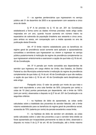70
II - os agentes penitenciários que ingressaram no serviço
público até 31 de dezembro de 2003 e se aposentarem com sessenta e cinco
anos de idade.
§ 4º A lei prevista no § 15 do art. 201 da Constituição
estabelecerá a forma como as idades mínimas previstas neste artigo serão
majoradas em um ano, quando houver aumento em número inteiro na
expectativa de sobrevida da população brasileira aos sessenta e cinco anos,
para ambos os sexos, em comparação com a média apurada no ano de
publicação desta Emenda.
Art. 4º O limite máximo estabelecido para os benefícios do
regime geral de previdência social somente será aplicado a aposentadorias
concedidas a servidores que ingressaram ou vierem a ingressar no serviço
público posteriormente à instituição de regime de previdência complementar ou
que ingressaram anteriormente e exerceram a opção de que trata o § 16 do art.
40 da Constituição.
Art. 5º A pensão por morte concedida aos dependentes de
servidor que ingressou em cargo efetivo da União, dos Estados, do Distrito
Federal ou dos Municípios anteriormente à instituição do regime de previdência
complementar de que trata o § 14 do art. 40 da Constituição e que não realizou
a opção de que trata o § 16 do art. 40 da Constituição será disciplinada por
este artigo.
Parágrafo único. O valor da pensão por morte de que trata o
caput será equivalente a uma cota familiar de 50% (cinquenta por cento) e
cotas de 10 (dez) pontos percentuais por dependente, até o limite de 100%
(cem por cento), observados o disposto no § 2º do art. 201 da Constituição e os
seguintes critérios:
I - na hipótese de óbito do aposentado, as cotas serão
calculadas sobre a totalidade dos proventos do servidor falecido, até o limite
máximo estabelecido para os benefícios do regime geral de previdência social,
acrescida de 70% (setenta por cento) da parcela excedente a esse limite;
II - na hipótese de óbito de servidor em atividade, as cotas
serão calculadas sobre o valor dos proventos a que o servidor teria direito se
fosse aposentado por incapacidade permanente na data do óbito, observado o
disposto no inciso II do § 3º do art. 40 da Constituição, até o limite máximo
 