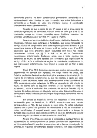 9
semelhante prevista no texto constitucional permanente, remetendo-se o
estabelecimento dos critérios de sua concessão aos entes federativos e
permitindo-se a fixação do valor em montante inferior à contribuição
previdenciária vertida pelo beneficiário.
Registre-se que a regra do art. 2º passa a ser a única regra de
transição vigente para os servidores públicos, tendo em vista que o art. 23 da
proposição revoga as normas revestidas dessa finalidade inseridas nas
Emendas Constitucionais nº 20/1998, nº 41/2003 e 47/2005.
Quanto ao servidor da União, dos Estados, do Distrito Federal e dos
Municípios, incluídas suas autarquias e fundações, que tenha ingressado no
serviço público em cargo efetivo até a data de promulgação da Emenda e que
tenha idade inferior a 50 anos, se homem, e 45, se mulher, o art. 3º da PEC
estabelece que seus proventos sejam calculados com base nas regras
permanentes contidas nos §§ 3º e 3º-A do art. 40 da Constituição,
mencionadas anteriormente. Esclarece, ainda, que o limite máximo dos
benefícios do RGPS só será aplicado aos servidores que ingressaram no
serviço público após a instituição de regime de previdência complementar ou
que ingressaram anteriormente, mas fizeram a opção por se filiar a esse
regime.
O art. 4º da PEC disciplina a pensão por morte a ser concedida aos
dependentes de servidor que ingressou em cargo efetivo da União, dos
Estados, do Distrito Federal ou dos Municípios anteriormente à instituição do
regime de previdência complementar ou que não realizou a opção por esse
regime. O valor da pensão, nesse caso, será equivalente a uma cota familiar de
50%, acrescida de cotas individuais de 10% por dependente, até o limite de
100%, de acordo com os seguintes critérios: (1) na hipótese de óbito de
aposentado, sobre a totalidade dos proventos do servidor falecido; (2) na
hipótese de óbito de servidor em atividade, sobre o valor dos proventos a que o
servidor teria direito se fosse aposentado por incapacidade permanente na data
do óbito.
Em ambas as hipóteses, deverá ser respeitado o limite máximo
estabelecido para os benefícios do RGPS, acrescendo-se uma parcela
correspondente a 70% do que exceder a esse limite. As cotas individuais
cessam com a perda da qualidade de dependente e não se transmitem a
outros beneficiários. O enquadramento como dependente e o tempo de
duração da pensão será estabelecido conforme a idade do beneficiário na data
de óbito e seguirá os critérios adotados no âmbito do RGPS.
No art. 5º da PEC, assegura-se a concessão, a qualquer tempo, de
aposentadoria ao servidor público e de pensão por morte aos dependentes de
servidor público falecido, que tenham cumprido, até a data de promulgação da
Emenda, os requisitos para obtenção desses benefícios, com base nos critérios
 