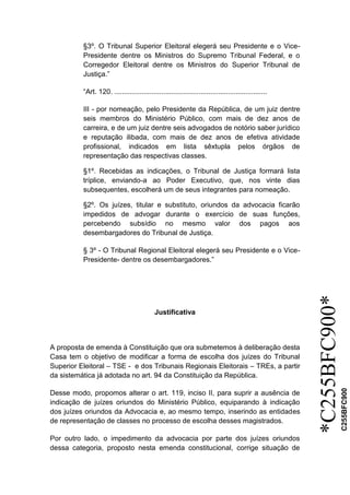 *C255BFC900*
C255BFC900
§3º. O Tribunal Superior Eleitoral elegerá seu Presidente e o Vice-
Presidente dentre os Ministros do Supremo Tribunal Federal, e o
Corregedor Eleitoral dentre os Ministros do Superior Tribunal de
Justiça.”
“Art. 120. ..............................................................................
III - por nomeação, pelo Presidente da República, de um juiz dentre
seis membros do Ministério Público, com mais de dez anos de
carreira, e de um juiz dentre seis advogados de notório saber jurídico
e reputação ilibada, com mais de dez anos de efetiva atividade
profissional, indicados em lista sêxtupla pelos órgãos de
representação das respectivas classes.
§1º. Recebidas as indicações, o Tribunal de Justiça formará lista
tríplice, enviando-a ao Poder Executivo, que, nos vinte dias
subsequentes, escolherá um de seus integrantes para nomeação.
§2º. Os juízes, titular e substituto, oriundos da advocacia ficarão
impedidos de advogar durante o exercício de suas funções,
percebendo subsídio no mesmo valor dos pagos aos
desembargadores do Tribunal de Justiça.
§ 3º - O Tribunal Regional Eleitoral elegerá seu Presidente e o Vice-
Presidente- dentre os desembargadores.”
Justificativa
A proposta de emenda à Constituição que ora submetemos à deliberação desta
Casa tem o objetivo de modificar a forma de escolha dos juízes do Tribunal
Superior Eleitoral – TSE - e dos Tribunais Regionais Eleitorais – TREs, a partir
da sistemática já adotada no art. 94 da Constituição da República.
Desse modo, propomos alterar o art. 119, inciso II, para suprir a ausência de
indicação de juízes oriundos do Ministério Público, equiparando à indicação
dos juízes oriundos da Advocacia e, ao mesmo tempo, inserindo as entidades
de representação de classes no processo de escolha desses magistrados.
Por outro lado, o impedimento da advocacia por parte dos juízes oriundos
dessa categoria, proposto nesta emenda constitucional, corrige situação de
 