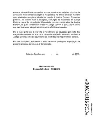 *C255BFC900*
C255BFC900
extrema vulnerabilidade, na medida em que, atualmente, os juízes oriundos da
advocacia, muito embora exerçam a magistratura no âmbito eleitoral, mantém
suas atividades na esfera privada em relação à Justiça Comum. Em outras
palavras, no cenário atual, o advogado, na função de magistrado da Justiça
Eleitoral, goza de convivência diferenciada com os magistrados da Justiça
Eleitoral, os quais também são juízes da Justiça Comum e, pois, julgam casos
que eventualmente são patrocinados pelos referidos advogados.
Daí a razão pela qual é proposto o impedimento da advocacia por parte dos
magistrados oriundos da advocacia, os quais receberão, enquanto servirem à
Justiça Eleitoral, subsídio equivalente ao recebido pelo magistrado de carreira.
Em face do exposto, solicitamos o apoio de nossos pares para a aprovação da
presente proposta de Emenda à Constituição.
Sala das Sessões, em , de de 2013.
Marcus Pestana
Deputado Federal – PSDB/MG
 