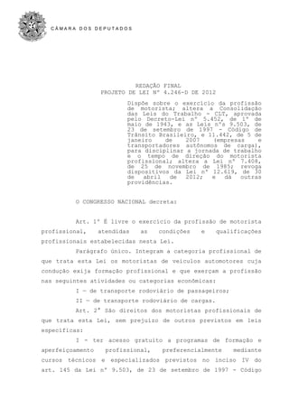C Â M A R A D O S D E P U T A D O S
REDAÇÃO FINAL
PROJETO DE LEI Nº 4.246-D DE 2012
Dispõe sobre o exercício da profissão
de motorista; altera a Consolidação
das Leis do Trabalho - CLT, aprovada
pelo Decreto-Lei nº 5.452, de 1º de
maio de 1943, e as Leis nºs 9.503, de
23 de setembro de 1997 - Código de
Trânsito Brasileiro, e 11.442, de 5 de
janeiro de 2007 (empresas e
transportadores autônomos de carga),
para disciplinar a jornada de trabalho
e o tempo de direção do motorista
profissional; altera a Lei nº 7.408,
de 25 de novembro de 1985; revoga
dispositivos da Lei nº 12.619, de 30
de abril de 2012; e dá outras
providências.
O CONGRESSO NACIONAL decreta:
Art. 1º É livre o exercício da profissão de motorista
profissional, atendidas as condições e qualificações
profissionais estabelecidas nesta Lei.
Parágrafo único. Integram a categoria profissional de
que trata esta Lei os motoristas de veículos automotores cuja
condução exija formação profissional e que exerçam a profissão
nas seguintes atividades ou categorias econômicas:
I — de transporte rodoviário de passageiros;
II — de transporte rodoviário de cargas.
Art. 2° São direitos dos motoristas profissionais de
que trata esta Lei, sem prejuízo de outros previstos em leis
específicas:
I - ter acesso gratuito a programas de formação e
aperfeiçoamento profissional, preferencialmente mediante
cursos técnicos e especializados previstos no inciso IV do
art. 145 da Lei nº 9.503, de 23 de setembro de 1997 - Código
 