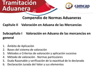 Compendio de Normas Aduaneras
Capítulo II Valoración en Aduana de las Mercancías
Subcapítulo I Valoración en Aduana de las mercancías en
general
1. Ámbito de Aplicación
2. Bases del sistema de valoración
3. Métodos o Criterios de valoración y aplicación sucesiva
4. Método de valoración . Normas particulares
5. Duda Razonable y verificación de la exactitud de lo declarado
6. Declaración Jurada del Valor y sus elementos
Tramitación
Aduanera
 