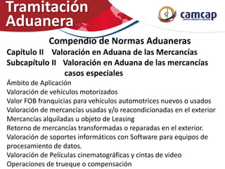 Compendio de Normas Aduaneras
Capítulo II Valoración en Aduana de las Mercancías
Subcapítulo II Valoración en Aduana de las mercancías
casos especiales
Ámbito de Aplicación
Valoración de vehículos motorizados
Valor FOB franquicias para vehículos automotrices nuevos o usados
Valoración de mercancías usadas y/o reacondicionadas en el exterior
Mercancías alquiladas u objeto de Leasing
Retorno de mercancías transformadas o reparadas en el exterior.
Valoración de soportes informáticos con Software para equipos de
procesamiento de datos.
Valoración de Películas cinematográficas y cintas de video
Operaciones de trueque o compensación
Tramitación
Aduanera
 
