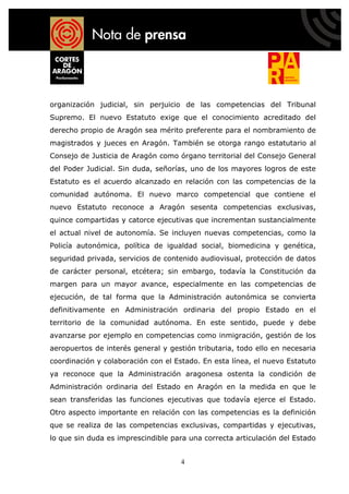 organización judicial, sin perjuicio de las competencias del Tribunal
Supremo. El nuevo Estatuto exige que el conocimiento acreditado del
derecho propio de Aragón sea mérito preferente para el nombramiento de
magistrados y jueces en Aragón. También se otorga rango estatutario al
Consejo de Justicia de Aragón como órgano territorial del Consejo General
del Poder Judicial. Sin duda, señorías, uno de los mayores logros de este
Estatuto es el acuerdo alcanzado en relación con las competencias de la
comunidad autónoma. El nuevo marco competencial que contiene el
nuevo Estatuto reconoce a Aragón sesenta competencias exclusivas,
quince compartidas y catorce ejecutivas que incrementan sustancialmente
el actual nivel de autonomía. Se incluyen nuevas competencias, como la
Policía autonómica, política de igualdad social, biomedicina y genética,
seguridad privada, servicios de contenido audiovisual, protección de datos
de carácter personal, etcétera; sin embargo, todavía la Constitución da
margen para un mayor avance, especialmente en las competencias de
ejecución, de tal forma que la Administración autonómica se convierta
definitivamente en Administración ordinaria del propio Estado en el
territorio de la comunidad autónoma. En este sentido, puede y debe
avanzarse por ejemplo en competencias como inmigración, gestión de los
aeropuertos de interés general y gestión tributaria, todo ello en necesaria
coordinación y colaboración con el Estado. En esta línea, el nuevo Estatuto
ya reconoce que la Administración aragonesa ostenta la condición de
Administración ordinaria del Estado en Aragón en la medida en que le
sean transferidas las funciones ejecutivas que todavía ejerce el Estado.
Otro aspecto importante en relación con las competencias es la definición
que se realiza de las competencias exclusivas, compartidas y ejecutivas,
lo que sin duda es imprescindible para una correcta articulación del Estado


                                    4
 