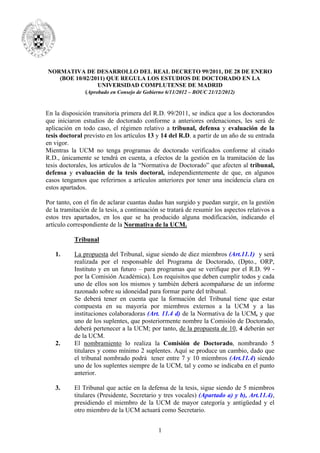 NORMATIVA DE DESARROLLO DEL REAL DECRETO 99/2011, DE 28 DE ENERO
(BOE 10/02/2011) QUE REGULA LOS ESTUDIOS DE DOCTORADO EN LA
UNIVERSIDAD COMPLUTENSE DE MADRID
(Aprobado en Consejo de Gobierno 6/11/2012 – BOUC 21/12/2012)

En la disposición transitoria primera del R.D. 99/2011, se indica que a los doctorandos
que iniciaron estudios de doctorado conforme a anteriores ordenaciones, les será de
aplicación en todo caso, el régimen relativo a tribunal, defensa y evaluación de la
tesis doctoral previsto en los artículos 13 y 14 del R.D. a partir de un año de su entrada
en vigor.
Mientras la UCM no tenga programas de doctorado verificados conforme al citado
R.D., únicamente se tendrá en cuenta, a efectos de la gestión en la tramitación de las
tesis doctorales, los artículos de la “Normativa de Doctorado” que afecten al tribunal,
defensa y evaluación de la tesis doctoral, independientemente de que, en algunos
casos tengamos que referirnos a artículos anteriores por tener una incidencia clara en
estos apartados.
Por tanto, con el fin de aclarar cuantas dudas han surgido y puedan surgir, en la gestión
de la tramitación de la tesis, a continuación se tratará de resumir los aspectos relativos a
estos tres apartados, en los que se ha producido alguna modificación, indicando el
artículo correspondiente de la Normativa de la UCM.
Tribunal
1.

2.

3.

La propuesta del Tribunal, sigue siendo de diez miembros (Art.11.1) y será
realizada por el responsable del Programa de Doctorado, (Dpto., ORP,
Instituto y en un futuro – para programas que se verifique por el R.D. 99 por la Comisión Académica). Los requisitos que deben cumplir todos y cada
uno de ellos son los mismos y también deberá acompañarse de un informe
razonado sobre su idoneidad para formar parte del tribunal.
Se deberá tener en cuenta que la formación del Tribunal tiene que estar
compuesta en su mayoría por miembros externos a la UCM y a las
instituciones colaboradoras (Art. 11.4 d) de la Normativa de la UCM, y que
uno de los suplentes, que posteriormente nombre la Comisión de Doctorado,
deberá pertenecer a la UCM; por tanto, de la propuesta de 10, 4 deberán ser
de la UCM.
El nombramiento lo realiza la Comisión de Doctorado, nombrando 5
titulares y como mínimo 2 suplentes. Aquí se produce un cambio, dado que
el tribunal nombrado podrá tener entre 7 y 10 miembros (Art.11.4) siendo
uno de los suplentes siempre de la UCM, tal y como se indicaba en el punto
anterior.
El Tribunal que actúe en la defensa de la tesis, sigue siendo de 5 miembros
titulares (Presidente, Secretario y tres vocales) (Apartado a) y b), Art.11.4),
presidiendo el miembro de la UCM de mayor categoría y antigüedad y el
otro miembro de la UCM actuará como Secretario.
1

 