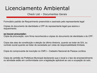Licenciamento Ambiental
Check List – Documentos Gerais
Formulário padrão de Requerimento preenchido e assinado pelo representante legal
Cópias do documento de identidade e CPF do representante legal que assina o
requerimento.
se houver procurador:
Cópia da procuração, com firma reconhecida e cópias do documento de identidade e do CPF.
Cópia das atas de constituição e eleição da última diretoria, quando se tratar de S/A, ou
contrato social quando se tratar de sociedade por cotas de responsabilidade limitada.
Cópia do comprovante de inscrição no CNPJ – Cadastro Nacional de Pessoa Jurídica.
Cópia de certidão da Prefeitura Municipal declarando que o local e o tipo de empreendimento
ou atividade estão em conformidade com a legislação aplicável ao uso e ocupação do solo.
 