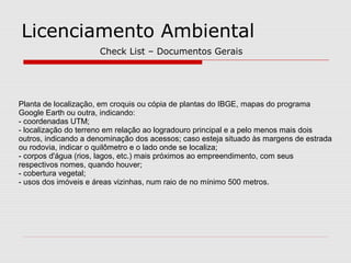Licenciamento Ambiental
Planta de localização, em croquis ou cópia de plantas do IBGE, mapas do programa
Google Earth ou outra, indicando:
- coordenadas UTM;
- localização do terreno em relação ao logradouro principal e a pelo menos mais dois
outros, indicando a denominação dos acessos; caso esteja situado às margens de estrada
ou rodovia, indicar o quilômetro e o lado onde se localiza;
- corpos d'água (rios, lagos, etc.) mais próximos ao empreendimento, com seus
respectivos nomes, quando houver;
- cobertura vegetal;
- usos dos imóveis e áreas vizinhas, num raio de no mínimo 500 metros.
Check List – Documentos Gerais
 