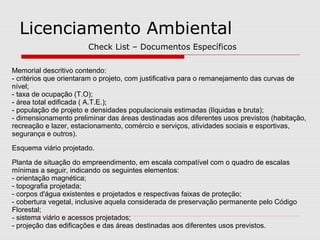 Memorial descritivo contendo:
- critérios que orientaram o projeto, com justificativa para o remanejamento das curvas de
nível;
- taxa de ocupação (T.O);
- área total edificada ( A.T.E.);
- população de projeto e densidades populacionais estimadas (líquidas e bruta);
- dimensionamento preliminar das áreas destinadas aos diferentes usos previstos (habitação,
recreação e lazer, estacionamento, comércio e serviços, atividades sociais e esportivas,
segurança e outros).
Esquema viário projetado.
Planta de situação do empreendimento, em escala compatível com o quadro de escalas
mínimas a seguir, indicando os seguintes elementos:
- orientação magnética;
- topografia projetada;
- corpos d'água existentes e projetados e respectivas faixas de proteção;
- cobertura vegetal, inclusive aquela considerada de preservação permanente pelo Código
Florestal;
- sistema viário e acessos projetados;
- projeção das edificações e das áreas destinadas aos diferentes usos previstos.
Licenciamento Ambiental
Check List – Documentos Específicos
 