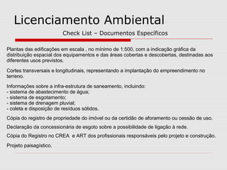 Licenciamento Ambiental
Check List – Documentos Específicos
Plantas das edificações em escala , no mínimo de 1:500, com a indicação gráfica da
distribuição espacial dos equipamentos e das áreas cobertas e descobertas, destinadas aos
diferentes usos previstos.
Cortes transversais e longitudinais, representando a implantação do empreendimento no
terreno.
Informações sobre a infra-estrutura de saneamento, incluindo:
- sistema de abastecimento de água;
- sistema de esgotamento;
- sistema de drenagem pluvial;
- coleta e disposição de resíduos sólidos.
Cópia do registro de propriedade do imóvel ou da certidão de aforamento ou cessão de uso.
Declaração da concessionária de esgoto sobre a possibilidade de ligação à rede.
Cópia do Registro no CREA e ART dos profissionais responsáveis pelo projeto e construção.
Projeto paisagístico.
 