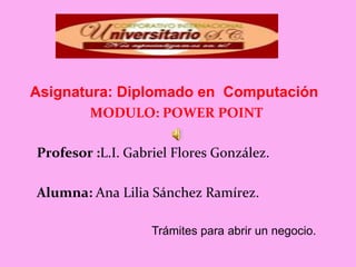 Asignatura: Diplomado en Computación
        MODULO: POWER POINT

Profesor :L.I. Gabriel Flores González.

Alumna: Ana Lilia Sánchez Ramírez.

                   Trámites para abrir un negocio.
 