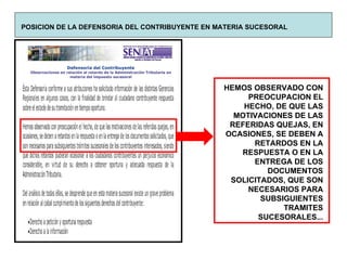 POSICION DE LA DEFENSORIA DEL CONTRIBUYENTE EN MATERIA SUCESORAL HEMOS OBSERVADO CON PREOCUPACION EL HECHO, DE QUE LAS MOTIVACIONES DE LAS REFERIDAS QUEJAS, EN OCASIONES, SE DEBEN A RETARDOS EN LA RESPUESTA O EN LA ENTREGA DE LOS DOCUMENTOS SOLICITADOS, QUE SON NECESARIOS PARA SUBSIGUIENTES TRAMITES SUCESORALES... 