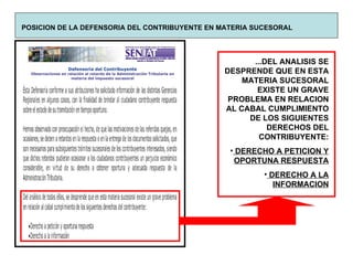 POSICION DE LA DEFENSORIA DEL CONTRIBUYENTE EN MATERIA SUCESORAL ...DEL ANALISIS SE DESPRENDE QUE EN ESTA MATERIA SUCESORAL EXISTE UN GRAVE PROBLEMA EN RELACION AL CABAL CUMPLIMIENTO DE LOS SIGUIENTES DERECHOS DEL CONTRIBUYENTE: DERECHO A PETICION Y OPORTUNA RESPUESTA DERECHO A LA INFORMACION 
