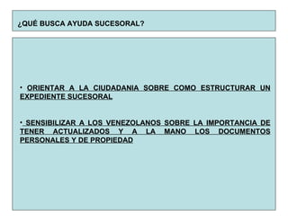 ¿QUÉ BUSCA AYUDA SUCESORAL?   ORIENTAR A LA CIUDADANIA SOBRE COMO ESTRUCTURAR UN EXPEDIENTE SUCESORAL SENSIBILIZAR A LOS VENEZOLANOS SOBRE LA IMPORTANCIA DE TENER ACTUALIZADOS Y A LA MANO LOS DOCUMENTOS PERSONALES Y DE PROPIEDAD 