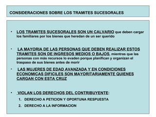 CONSIDERACIONES SOBRE LOS TRAMITES SUCESORALES   LOS TRAMITES SUCESORALES SON UN CALVARIO  que deben cargar los familiares por los bienes que heredan de un ser querido LA MAYORIA DE LAS PERSONAS QUE DEBEN REALIZAR ESTOS TRAMITES SON DE INGRESOS MEDIOS O BAJOS , mientras que las personas con más recursos lo evaden porque planifican y organizan el traspaso de sus bienes antes de morir LAS MUJERES DE EDAD AVANZADA Y EN CONDICIONES ECONOMICAS DIFICILES SON MAYORITARIAMENTE QUIENES CARGAN CON ESTA CRUZ VIOLAN LOS DERECHOS DEL CONTRIBUYENTE : DERECHO A PETICION Y OPORTUNA RESPUESTA DERECHO A LA INFORMACION 