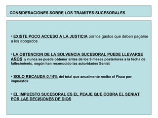 CONSIDERACIONES SOBRE LOS TRAMITES SUCESORALES   EXISTE POCO ACCESO A LA JUSTICIA  por los gastos que deben pagarse a los abogados LA OBTENCION DE LA SOLVENCIA SUCESORAL PUEDE LLEVARSE AÑOS   y nunca se puede obtener antes de los 9 meses posteriores a la fecha de fallecimiento, según han reconocido las autoridades Seniat SOLO RECAUDA 0,14%   del total que anualmente recibe el Fisco por impuestos EL IMPUESTO SUCESORAL ES EL PEAJE QUE COBRA EL SENIAT POR LAS DECISIONES DE DIOS 