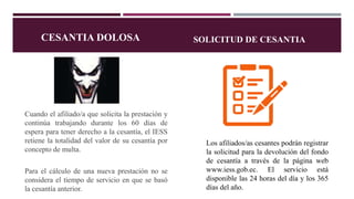 Cuando el afiliado/a que solicita la prestación y
continúa trabajando durante los 60 días de
espera para tener derecho a la cesantía, el IESS
retiene la totalidad del valor de su cesantía por
concepto de multa.
Para el cálculo de una nueva prestación no se
considera el tiempo de servicio en que se basó
la cesantía anterior.
Los afiliados/as cesantes podrán registrar
la solicitud para la devolución del fondo
de cesantía a través de la página web
www.iess.gob.ec. El servicio está
disponible las 24 horas del día y los 365
días del año.
CESANTIA DOLOSA SOLICITUD DE CESANTIA
 
