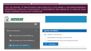 UNA VEZ DENTRO, TE PREGUNTARÁN PARA QUIÉN ES LA CITA MÉDICA: AFILIADO/PENSIONISTA;
DEPENDIENTE CÓNYUGE O CONVIVIENTE; O DEPENDIENTE HIJO MENOR DE 18 AÑOS DE EDAD.
ELIGE LA OPCIÓN Y DA CLIC EN “CONTINUAR”
 