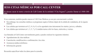 IESS CITAS MÉDICAS POR CALL CENTER
Si deseas sacar in turno a través de Call Center de la entidad (“Cita Segura”), puedes llamar al 1800-100-
000.
Si no contestan, también puedes marcar al 140 Citas Médicas ya sea por convencional o celular.
 Sin embargo, las consultas médicas se programan según el último dígito de la cédula de ciudadanía, de la síguete
manera:
 Las cedulas que terminen en 0, 2, 4, 6 y 8, se les agendará citas únicamente los martes, jueves y sábados.
 Las cédulas que terminen en 1, 3, 5, 7 y 9, tendrán turnos sólo los lunes, miércoles y viernes.
Las llamadas al Call Center son totalmente gratis y puedes realizar los siguientes trámites:
 Agendamiento de citas médicas
 Cancelación, modificación o confirmación e las citas.
 Asistencia médica telefónica
 Información general.
Recuerda especificar todos los datos para la consulta.
 