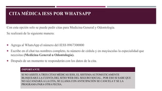 CITA MÉDICA IESS POR WHATSAPP
Con esta opción solo se puede pedir citas para Medicina General y Odontología.
Se realizará de la siguiente manera:
 Agrega al WhatsApp el número del IESS 0967300000
 Escribe en el chat tus nombres completo, tu número de cédula y en mayúsculas la especialidad que
necesitas (Medicina General u Odontología).
 Después de un momento te responderán con los datos de la cita.
IMPORTANTE
SI NO ASISTE A TRES CITAS MÉDICAS IESS, EL SISTEMA AUTOMÁTICAMENTE
BLOQUEARÁ LA CUENTA DEL SITIO WEB DEL SEGURO SOCIAL.. POR ESO SI SABE QUE
NO ALCANZARÁ A LA CITA, SE LLAMA CON ANTICIPACIÓN SE CANCELAY SE LA
PROGRAMA PARA OTRA FECHA.
 
