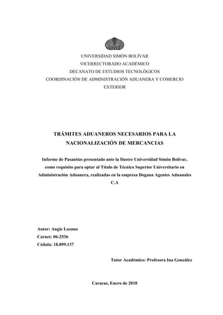 UNIVERSIDAD SIMÓN BOLÍVAR
VICERRECTORADO ACADÉMICO
DECANATO DE ESTUDIOS TECNOLÓGICOS
COORDINACIÓN DE ADMINISTRACIÓN ADUANERA Y COMERCIO
EXTERIOR
TRÁMITES ADUANEROS NECESARIOS PARA LA
NACIONALIZACIÓN DE MERCANCIAS
Informe de Pasantías presentado ante la Ilustre Universidad Simón Bolívar,
como requisito para optar al Título de Técnico Superior Universitario en
Administración Aduanera, realizadas en la empresa Dogana Agentes Aduanales
C.A
Autor: Angie Lozano
Carnet: 06-2536
Cédula: 18.899.137
Tutor Académico: Profesora Ina González
Caracas, Enero de 2010
 