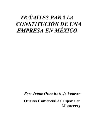 TRÁMITES PARA LA
CONSTITUCIÓN DE UNA
EMPRESA EN MÉXICO




  Por: Jaime Oraa Ruiz de Velasco
  Oficina Comercial de España en
                      Monterrey
 