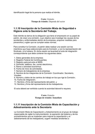 identificación legal de la persona que realiza el trámite.


                                Costo: Gratuito
                      Tiempo de trámite: Depende del sector


1.1.10 lnscripción de la Comisión Mixta de Seguridad e
Higiene ante la Secretaría del Trabajo.
Este trámite se deriva de la obligación que tiene el empresario en su papel de
patrón, de crear una comisión, cuyo objetivo sea investigar las causas de los
accidentes y enfermedades dentro de la empresa, proponer medidas para
prevenirlos y vigilar que se cumplan estas normas.

Para constituir la Comisión, el patrón debe realizar una sesión con los
miembros que haya seleccionado para la Comisión, y con la representación del
Sindicato, si lo hubiera. En dicha sesión se levantará el acta de integración
correspondiente que debe contener los siguientes datos:

1. Datos generales de la empresa;
2. Registro Federal de Contribuyentes;
3. Registro patronal ante el IMSS;
4. Domicilio, teléfono, fax, correo electrónico;
5. Rama o actividad económica;
6. Fecha de inicio de actividades;
7. Número de trabajadores de la empresa;
8. Nombre de los integrantes de la Comisión: Coordinador, Secretario,
Vocales;
9. Número y datos de los centros de trabajo en los que rige la Comisión;
10. Fecha de integración;
11. Nombre y firma del representante del patrón, y
12. Nombre y firma del representante de los trabajadores.

El acta deberá ser exhibida cuando la autoridad laboral lo requiera.


                               Costo: Gratuito
                          Tiempo de trámite: Inmediato


1.1.11 Inscripción de la Comisión Mixta de Capacitación y
Adiestramiento ante la Secretaría
La Comisión Mixta de Capacitación y Adiestramiento es el grupo de trabajo
responsable de vigilar la instrumentación, la operación del sistema y de los
procedimientos que se implanten para mejorar la capacitación y el
adiestramiento de los trabajadores, sugerir medidas tendientes a
 