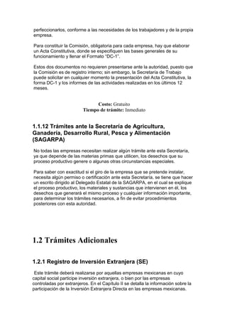 perfeccionarlos, conforme a las necesidades de los trabajadores y de la propia
empresa.

Para constituir la Comisión, obligatoria para cada empresa, hay que elaborar
un Acta Constitutiva, donde se especifiquen las bases generales de su
funcionamiento y llenar el Formato “DC-1”.

Estos dos documentos no requieren presentarse ante la autoridad, puesto que
la Comisión es de registro interno; sin embargo, la Secretaría de Trabajo
puede solicitar en cualquier momento la presentación del Acta Constitutiva, la
forma DC-1 y los informes de las actividades realizadas en los últimos 12
meses.


                               Costo: Gratuito
                         Tiempo de trámite: Inmediato


1.1.12 Trámites ante la Secretaría de Agricultura,
Ganadería, Desarrollo Rural, Pesca y Alimentación
(SAGARPA)
No todas las empresas necesitan realizar algún trámite ante esta Secretaría,
ya que depende de las materias primas que utilicen, los desechos que su
proceso productivo genere o algunas otras circunstancias especiales.

Para saber con exactitud si el giro de la empresa que se pretende instalar,
necesita algún permiso o certificación ante esta Secretaría, se tiene que hacer
un escrito dirigido al Delegado Estatal de la SAGARPA, en el cual se explique
el proceso productivo, los materiales y sustancias que intervienen en él, los
desechos que generará el mismo proceso y cualquier información importante,
para determinar los trámites necesarios, a fin de evitar procedimientos
posteriores con esta autoridad.




1.2 Trámites Adicionales

1.2.1 Registro de Inversión Extranjera (SE)
 Este trámite deberá realizarse por aquellas empresas mexicanas en cuyo
capital social participe inversión extranjera, o bien por las empresas
controladas por extranjeros. En el Capítulo II se detalla la información sobre la
participación de la Inversión Extranjera Directa en las empresas mexicanas.
 