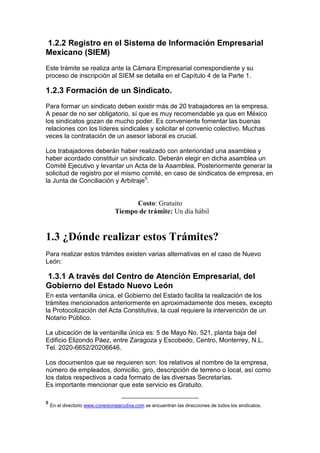 1.2.2 Registro en el Sistema de Información Empresarial
Mexicano (SIEM)
Este trámite se realiza ante la Cámara Empresarial correspondiente y su
proceso de inscripción al SIEM se detalla en el Capítulo 4 de la Parte 1.

1.2.3 Formación de un Sindicato.
Para formar un sindicato deben existir más de 20 trabajadores en la empresa.
A pesar de no ser obligatorio, sí que es muy recomendable ya que en México
los sindicatos gozan de mucho poder. Es conveniente fomentar las buenas
relaciones con los líderes sindicales y solicitar el convenio colectivo. Muchas
veces la contratación de un asesor laboral es crucial.

Los trabajadores deberán haber realizado con anterioridad una asamblea y
haber acordado constituir un sindicato. Deberán elegir en dicha asamblea un
Comité Ejecutivo y levantar un Acta de la Asamblea. Posteriormente generar la
solicitud de registro por el mismo comité, en caso de sindicatos de empresa, en
la Junta de Conciliación y Arbitraje5.


                                       Costo: Gratuito
                                 Tiempo de trámite: Un día hábil


1.3 ¿Dónde realizar estos Trámites?
Para realizar estos trámites existen varias alternativas en el caso de Nuevo
León:

1.3.1 A través del Centro de Atención Empresarial, del
Gobierno del Estado Nuevo León
En esta ventanilla única, el Gobierno del Estado facilita la realización de los
trámites mencionados anteriormente en aproximadamente dos meses, excepto
la Protocolización del Acta Constitutiva, la cual requiere la intervención de un
Notario Público.

La ubicación de la ventanilla única es: 5 de Mayo No. 521, planta baja del
Edificio Elizondo Páez, entre Zaragoza y Escobedo, Centro, Monterrey, N.L.
Tel. 2020-6652/20206646.

Los documentos que se requieren son: los relativos al nombre de la empresa,
número de empleados, domicilio, giro, descripción de terreno o local, así como
los datos respectivos a cada formato de las diversas Secretarías.
Es importante mencionar que este servicio es Gratuito.

5
    En el directorio www.conexionejecutiva.com se encuentran las direcciones de todos los sindicatos.
 
