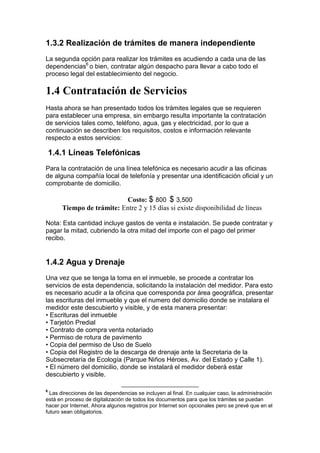 1.3.2 Realización de trámites de manera independiente
La segunda opción para realizar los trámites es acudiendo a cada una de las
dependencias6 o bien, contratar algún despacho para llevar a cabo todo el
                  ,


proceso legal del establecimiento del negocio.

1.4 Contratación de Servicios
Hasta ahora se han presentado todos los trámites legales que se requieren
para establecer una empresa, sin embargo resulta importante la contratación
de servicios tales como, teléfono, agua, gas y electricidad, por lo que a
continuación se describen los requisitos, costos e información relevante
respecto a estos servicios:

    1.4.1 Líneas Telefónicas
Para la contratación de una línea telefónica es necesario acudir a las oficinas
de alguna compañía local de telefonía y presentar una identificación oficial y un
comprobante de domicilio.

                           Costo: $ 800 $ 3,500    -


       Tiempo de trámite: Entre 2 y 15 días si existe disponibilidad de líneas

Nota: Esta cantidad incluye gastos de venta e instalación. Se puede contratar y
pagar la mitad, cubriendo la otra mitad del importe con el pago del primer
recibo.


1.4.2 Agua y Drenaje
Una vez que se tenga la toma en el inmueble, se procede a contratar los
servicios de esta dependencia, solicitando la instalación del medidor. Para esto
es necesario acudir a la oficina que corresponda por área geográfica, presentar
las escrituras del inmueble y que el numero del domicilio donde se instalara el
medidor este descubierto y visible, y de esta manera presentar:
• Escrituras del inmueble
• Tarjetón Predial
• Contrato de compra venta notariado
• Permiso de rotura de pavimento
• Copia del permiso de Uso de Suelo
• Copia del Registro de la descarga de drenaje ante la Secretaria de la
Subsecretaría de Ecología (Parque Niños Héroes, Av. del Estado y Calle 1).
• El número del domicilio, donde se instalará el medidor deberá estar
descubierto y visible.

6
  Las direcciones de las dependencias se incluyen al final. En cualquier caso, la administración
está en proceso de digitalización de todos los documentos para que los trámites se puedan
hacer por Internet. Ahora algunos registros por Internet son opcionales pero se prevé que en el
futuro sean obligatorios.
 