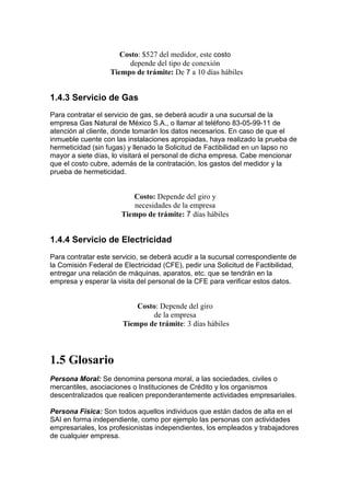 Costo: $527 del medidor, este costo
                         depende del tipo de conexión
                   Tiempo de trámite: De 7 a 10 días hábiles


1.4.3 Servicio de Gas
Para contratar el servicio de gas, se deberá acudir a una sucursal de la
empresa Gas Natural de México S.A., o llamar al teléfono 83-05-99-11 de
atención al cliente, donde tomarán los datos necesarios. En caso de que el
inmueble cuente con las instalaciones apropiadas, haya realizado la prueba de
hermeticidad (sin fugas) y llenado la Solicitud de Factibilidad en un lapso no
mayor a siete días, lo visitará el personal de dicha empresa. Cabe mencionar
que el costo cubre, además de la contratación, los gastos del medidor y la
prueba de hermeticidad.


                         Costo: Depende del giro y
                         necesidades de la empresa
                      Tiempo de trámite: 7 días hábiles


1.4.4 Servicio de Electricidad
Para contratar este servicio, se deberá acudir a la sucursal correspondiente de
la Comisión Federal de Electricidad (CFE), pedir una Solicitud de Factibilidad,
entregar una relación de máquinas, aparatos, etc. que se tendrán en la
empresa y esperar la visita del personal de la CFE para verificar estos datos.


                           Costo: Depende del giro
                               de la empresa
                       Tiempo de trámite: 3 días hábiles



1.5 Glosario
Persona Moral: Se denomina persona moral, a las sociedades, civiles o
mercantiles, asociaciones o Instituciones de Crédito y los organismos
descentralizados que realicen preponderantemente actividades empresariales.

Persona Física: Son todos aquellos individuos que están dados de alta en el
SAI en forma independiente, como por ejemplo las personas con actividades
empresariales, los profesionistas independientes, los empleados y trabajadores
de cualquier empresa.
 