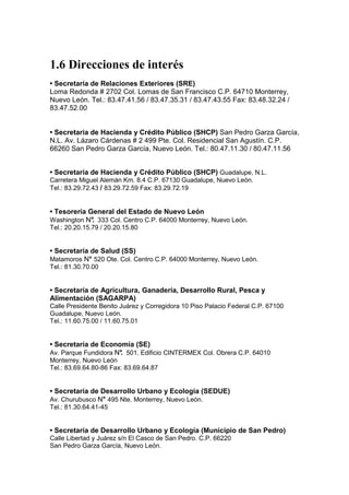 1.6 Direcciones de interés
• Secretaría de Relaciones Exteriores (SRE)
Loma Redonda # 2702 Col. Lomas de San Francisco C.P. 64710 Monterrey,
Nuevo León. Tel.: 83.47.41.56 / 83.47.35.31 / 83.47.43.55 Fax: 83.48.32.24 /
83.47.52.00


• Secretaria de Hacienda y Crédito Público (SHCP) San Pedro Garza García,
N.L. Av. Lázaro Cárdenas # 2 499 Pte. Col. Residencial San Agustín. C.P.
66260 San Pedro Garza García, Nuevo León. Tel.: 80.47.11.30 / 80.47.11.56


• Secretaría de Hacienda y Crédito Público (SHCP) Guadalupe, N.L.
Carretera Miguel Alemán Km. 8.4 C.P. 67130 Guadalupe, Nuevo León.
Tel.: 83.29.72.43 / 83.29.72.59 Fax: 83.29.72.19


• Tesorería General del Estado de Nuevo León
Washington N° 333 Col. Centro C.P. 64000 Monterrey, Nuevo León.
             .
Tel.: 20.20.15.79 / 20.20.15.80


• Secretaría de Salud (SS)
Matamoros N° 520 Ote. Col. Centro C.P. 64000 Monterrey, Nuevo León.
Tel.: 81.30.70.00


• Secretaría de Agricultura, Ganadería, Desarrollo Rural, Pesca y
Alimentación (SAGARPA)
Calle Presidente Benito Juárez y Corregidora 10 Piso Palacio Federal C.P. 67100
Guadalupe, Nuevo León.
Tel.: 11.60.75.00 / 11.60.75.01


• Secretaría de Economía (SE)
Av. Parque Fundidora N° 501. Edificio CINTERMEX Col. Obrera C.P. 64010
                      .
Monterrey, Nuevo León
Tel.: 83.69.64.80-86 Fax: 83.69.64.87


• Secretaría de Desarrollo Urbano y Ecología (SEDUE)
Av. Churubusco N° 495 Nte. Monterrey, Nuevo León.
Tel.: 81.30.64.41-45


• Secretaría de Desarrollo Urbano y Ecología (Municipio de San Pedro)
Calle Libertad y Juárez s/n El Casco de San Pedro. C.P. 66220
San Pedro Garza García, Nuevo León.
 