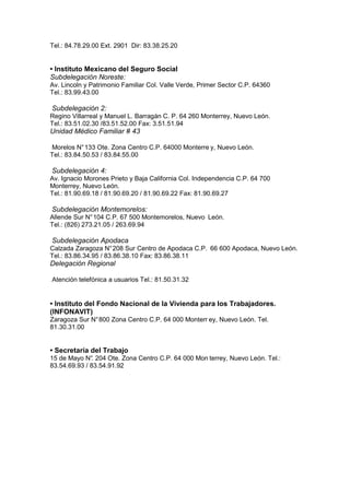 Tel.: 84.78.29.00 Ext. 2901 Dir: 83.38.25.20


• Instituto Mexicano del Seguro Social
Subdelegación Noreste:
Av. Lincoln y Patrimonio Familiar Col. Valle Verde, Primer Sector C.P. 64360
Tel.: 83.99.43.00

Subdelegación 2:
Regino Villarreal y Manuel L. Barragán C. P. 64 260 Monterrey, Nuevo León.
Tel.: 83.51.02.30 /83.51.52.00 Fax: 3.51.51.94
Unidad Médico Familiar # 43

Morelos N° 133 Ote. Zona Centro C.P. 64000 Monterre y, Nuevo León.
Tel.: 83.84.50.53 / 83.84.55.00

Subdelegación 4:
Av. Ignacio Morones Prieto y Baja California Col. Independencia C.P. 64 700
Monterrey, Nuevo León.
Tel.: 81.90.69.18 / 81.90.69.20 / 81.90.69.22 Fax: 81.90.69.27

Subdelegación Montemorelos:
Allende Sur N° 104 C.P. 67 500 Montemorelos, Nuevo León.
Tel.: (826) 273.21.05 / 263.69.94

Subdelegación Apodaca
Calzada Zaragoza N° 208 Sur Centro de Apodaca C.P. 66 600 Apodaca, Nuevo León.
Tel.: 83.86.34.95 / 83.86.38.10 Fax: 83.86.38.11
Delegación Regional

Atención telefónica a usuarios Tel.: 81.50.31.32


• Instituto del Fondo Nacional de la Vivienda para los Trabajadores.
(INFONAVIT)
Zaragoza Sur N° 800 Zona Centro C.P. 64 000 Monterr ey, Nuevo León. Tel.
81.30.31.00


• Secretaría del Trabajo
15 de Mayo N° 204 Ote. Zona Centro C.P. 64 000 Mon terrey, Nuevo León. Tel.:
               .
83.54.69.93 / 83.54.91.92
 