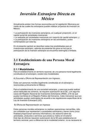 Inversión Extranjera Directa en
                  México
Actualmente existen tres formas reconocidas por la Legislación Mexicana por
medio de las cuales los extranjeros pueden realizar proyectos de inversión en
México:

• La participación de inversores extranjeros, en cualquier proporción, en el
capital social de sociedades mexicanas;
• La realizada por sociedades mexicanas con mayoría de capital extranjero, y
• La participación de inversores extranjeros en las actividades y actos
contemplados por esta ley.

En el presente capítulo se describen estas tres posibilidades para el
inversionista extranjero, además de presentar los giros en los que la
participación de la inversión extranjera se encuentra restringida o limitada.




2.1 Establecimiento de una Persona Moral
Extranjera
2.1.1 Modalidades
Para el establecimiento en territorio nacional, de una persona moral legalmente
constituida en el extranjero, existen dos modalidades:

A) Sucursal u Oficina de Representación con Ingresos.

Éstas son personas morales legalmente constituidas en el extranjero y
reconocidas jurídicamente en México.

Para el establecimiento de una sociedad extranjera, y para que pueda realizar
actos habituales de comercio, se requiere autorización de la SE, y en algunos
casos del Registro Nacional de Inversiones Extranjeras (RNIE), a fin de que
pueda inscribirse en el Registro Público del Comercio. Cabe mencionar que sus
actividades quedan restringidas de acuerdo a las regulaciones específicas de la
Ley de Inversión Extranjera (LIE).

B) Oficina de Representación sin Ingresos

Estas personas morales extranjeras no realizan operaciones mercantiles, sólo
son entidades que representan a sociedades extranjeras y tienen como única
finalidad proporcionar servicios informativos y de asesoría sobre las
actividades, productos o servicios que presta su matriz en el exterior
Este tipo de oficinas requieren autorización de la SE para establecerse en
territorio nacional, pero a diferencia de la modalidad anterior, no es necesaria la
 