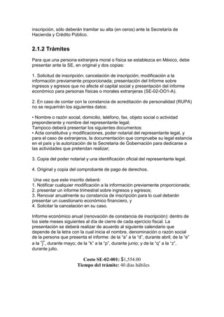 inscripción, sólo deberán tramitar su alta (en ceros) ante la Secretaría de
Hacienda y Crédito Público.


2.1.2 Trámites
Para que una persona extranjera moral o física se establezca en México, debe
presentar ante la SE, en original y dos copias:

1. Solicitud de inscripción; cancelación de inscripción; modificación a la
información previamente proporcionada; presentación del Informe sobre
ingresos y egresos que no afecte el capital social y presentación del informe
económico para personas físicas o morales extranjeras (SE-02-OO1-A).

2. En caso de contar con la constancia de acreditación de personalidad (RUPA)
no se requerirán los siguientes datos:

• Nombre o razón social, domicilio, teléfono, fax, objeto social o actividad
preponderante y nombre del representante legal;
Tampoco deberá presentar los siguientes documentos:
• Acta constitutiva y modificaciones, poder notarial del representante legal, y
para el caso de extranjeros, la documentación que compruebe su legal estancia
en el país y la autorización de la Secretaria de Gobernación para dedicarse a
las actividades que pretendan realizar;

3. Copia del poder notarial y una identificación oficial del representante legal.

4. Original y copia del comprobante de pago de derechos.

 Una vez que este inscrito deberá:
1. Notificar cualquier modificación a la información previamente proporcionada;
2. presentar un informe trimestral sobre ingresos y egresos;
3. Renovar anualmente su constancia de inscripción para lo cual deberán
presentar un cuestionario económico financiero, y
4. Solicitar la cancelación en su caso.

Informe económico anual (renovación de constancia de inscripción): dentro de
los siete meses siguientes al día de cierre de cada ejercicio fiscal. La
presentación se deberá realizar de acuerdo al siguiente calendario que
depende de la letra con la cual inicia el nombre, denominación o razón social
de la persona que presenta el informe: de la “a” a la “d”, durante abril; de la “e”
a la “j”, durante mayo; de la “k” a la “p”, durante junio; y de la “q” a la “z”,
durante julio.

                          Costo SE-02-001: $1,554.00
                       Tiempo del trámite: 40 días hábiles
 