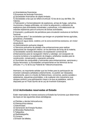 e) Arrendadoras financieras;
f) Empresas de factoraje financiero;
g) Sociedades financieras de objeto limitado;
h) Sociedades a las que se refiere el artículo 12 bis de la Ley del Mdo. De
Valores;
i) Fabricación y Comercialización de explosivos, armas de fuego, cartuchos,
municiones y fuegos artificiales, sin incluir la adquisición y utilización de
explosivos para actividades industriales y extractivas, ni la elaboración de
mezclas explosivas para el consumo de dichas actividades;
j) Impresión y publicación de periódicos para circulación exclusiva en territorio
nacional;
k) Acciones serie T de sociedades que tengan en propiedad tierras agrícolas,
ganaderas y forestales;
1) Pesca en agua dulce, costera y en la zona económica exclusiva, sin incluir
acuacultura;
m) Administración portuaria integral;
n) Servicios portuarios de pilotaje a las embarcaciones para realizar
operaciones de navegación interior, en los términos de la ley de la materia;
o) Sociedades navieras dedicadas a la explotación comercial de
embarcaciones para la navegación interior y cabotaje, con excepción de
cruceros turísticos y la explotación de dragas y artefactos navales para la
construcción, conservación y operación portuaria;
p) Suministro de combustible y lubricantes para embarcaciones, aeronaves y
equipo ferroviario; q) Sociedades concesionarias en los términos de los
artículos 11 y 12 de la Ley Federal de Telecomunicaciones.


Asimismo, es importante señalar que los límites para la participación de
inversión extranjera señalados anteriormente, no podrán ser rebasados
directamente, pero sí a través de fideicomisos, convenios, pactos sociales o
estatutarios, esquemas piramidales, o de cualquier otro mecanismo que
otorgue control o una participación mayor a la que se establece, salvo lo
dispuesto por el Título Quinto de la Ley de Inversión Extranjera.



2.3.2 Actividades reservadas al Estado
Están reservadas de manera exclusiva al Estado las funciones que determinen
las leyes en las siguientes áreas estratégicas:

a) Petróleo y demás hidrocarburos;
b) Petroquímica básica;
c) Electricidad;
d) Generación de Energía Nuclear;
e) Minerales Radiactivos;
f) Telégrafos;
g) Radiotelegrafía;
h) Correos;
i) Emisión de billetes;
 