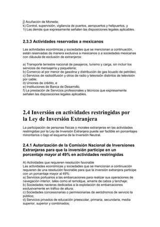 j) Acuñación de Moneda;
k) Control, supervisión, vigilancia de puertos, aeropuertos y helipuertos, y
1) Las demás que expresamente señalen las disposiciones legales aplicables.


2.3.3 Actividades reservadas a mexicanos
Las actividades económicas y sociedades que se mencionan a continuación,
están reservadas de manera exclusiva a mexicanos o a sociedades mexicanas
con cláusula de exclusión de extranjeros:

a) Transporte terrestre nacional de pasajeros, turismo y carga, sin incluir los
servicios de mensajería y paquetería;
b) Comercio al por menor de gasolina y distribución de gas licuado de petróleo;
c) Servicios de radiodifusión y otros de radio y televisión distintos de televisión
por cable;
d) Uniones de crédito, e
e) Instituciones de Banca de Desarrollo.
f) La prestación de Servicios profesionales y técnicos que expresamente
señalen las disposiciones legales aplicables.




2.4 Inversión en actividades restringidas por
la Ley de Inversión Extranjera
La participación de personas físicas o morales extranjeras en las actividades
restringidas por la Ley de Inversión Extranjera puede ser factible en porcentajes
minoritarios o bajo el esquema de la Inversión Neutral.


2.4.1 Autorización de la Comisión Nacional de Inversiones
Extranjeras para que la inversión participe en un
porcentaje mayor al 49% en actividades restringidas
A) Actividades que requieren resolución favorable
Las actividades económicas y sociedades que se mencionan a continuación
requieren de una resolución favorable para que la inversión extranjera participe
con un porcentaje mayor al 49%:
a) Servicios portuarios a las embarcaciones para realizar sus operaciones de
navegación interior, tales como el remolque, amarre de cabos y lanchaje;
b) Sociedades navieras dedicadas a la explotación de embarcaciones
exclusivamente en tráfico de altura;
c) Sociedades concesionarias o permisionarias de aeródromos de servicio la
público;
d) Servicios privados de educación preescolar, primaria, secundaria, media
superior, superior y combinados;
 