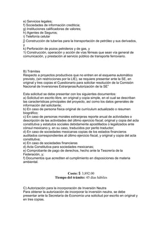 e) Servicios legales;
f) Sociedades de información crediticia;
g) Instituciones calificadoras de valores;
h) Agentes de Seguros;
i) Telefonía celular
j) Construcción de tuberías para la transportación de petróleo y sus derivados,
y
k) Perforación de pozos petroleros y de gas, y
1) Construcción, operación y acción de vías férreas que sean vía general de
comunicación, y prestación al servicio público de transporte ferroviario.



B) Trámites
Respecto a proyectos productivos que no entren en el esquema automático
previsto, (sin restricciones por la LIE), se requiere presentar ante la SE, en
original y tres copias el Cuestionario para solicitar resolución de la Comisión
Nacional de Inversiones Extranjeras/Autorización de la SE”

Esta solicitud se debe presentar con los siguientes documentos:
a) Solicitud en escrito libre, en original y copia simple, en el cual se describan
las características principales del proyecto, así como los datos generales de
información del solicitante;
b) En caso de persona física original de currículum actualizado o resumen
biográfico;
c) En caso de personas morales extranjeras reporte anual de actividades o
descripción de las actividades del último ejercicio fiscal; original y copia del acta
constitutiva y estatutos sociales debidamente apostillados o legalizados ante
cónsul mexicano y, en su caso, traducidos por perito traductor;
d) En caso de sociedades mexicanas copias de los estados financieros
auditados correspondientes al último ejercicio fiscal, y original y copia del acta
constitutiva;
e) En caso de sociedades financieras
d) Acta Constitutiva para sociedades mexicanas;
e) Comprobante de pago de derechos, hecho ante la Tesorería de la
Federación, y;
f) Documentos que acrediten el cumplimiento en disposiciones de materia
ambiental.


                              Costo: $ 3,892.00
                       Tiempo del trámite: 45 días hábiles

C) Autorización para la incorporación de Inversión Neutra
Para obtener la autorización de incorporar la inversión neutra, se debe
presentar ante la Secretaría de Economía una solicitud por escrito en original y
en tres copias.
 