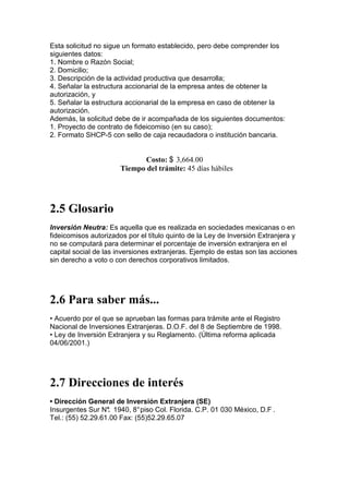 Esta solicitud no sigue un formato establecido, pero debe comprender los
siguientes datos:
1. Nombre o Razón Social;
2. Domicilio;
3. Descripción de la actividad productiva que desarrolla;
4. Señalar la estructura accionarial de la empresa antes de obtener la
autorización, y
5. Señalar la estructura accionarial de la empresa en caso de obtener la
autorización.
Además, la solicitud debe de ir acompañada de los siguientes documentos:
1. Proyecto de contrato de fideicomiso (en su caso);
2. Formato SHCP-5 con sello de caja recaudadora o institución bancaria.


                             Costo: $ 3,664.00
                       Tiempo del trámite: 45 días hábiles




2.5 Glosario
Inversión Neutra: Es aquella que es realizada en sociedades mexicanas o en
fideicomisos autorizados por el título quinto de la Ley de Inversión Extranjera y
no se computará para determinar el porcentaje de inversión extranjera en el
capital social de las inversiones extranjeras. Ejemplo de estas son las acciones
sin derecho a voto o con derechos corporativos limitados.




2.6 Para saber más...
• Acuerdo por el que se aprueban las formas para trámite ante el Registro
Nacional de Inversiones Extranjeras. D.O.F. del 8 de Septiembre de 1998.
• Ley de Inversión Extranjera y su Reglamento. (Última reforma aplicada
04/06/2001.)




2.7 Direcciones de interés
• Dirección General de Inversión Extranjera (SE)
Insurgentes Sur N° 1940, 8° piso Col. Florida. C.P. 01 030 México, D.F .
                   .
Tel.: (55) 52.29.61.00 Fax: (55)52.29.65.07
 