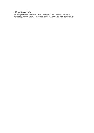 • SE en Nuevo León
Av. Parque Fundidora N°501. Ed. Cintermex Col. Obre ra C.P. 64010
Monterrey, Nuevo León. Tel.: 83.69.64.81 / 3.69.64.82 Fax: 83.69.64.87
 