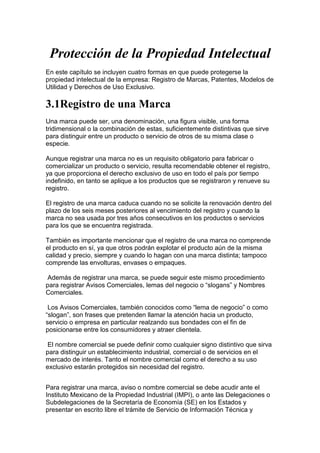 Protección de la Propiedad Intelectual
En este capítulo se incluyen cuatro formas en que puede protegerse la
propiedad intelectual de la empresa: Registro de Marcas, Patentes, Modelos de
Utilidad y Derechos de Uso Exclusivo.

3.1Registro de una Marca
Una marca puede ser, una denominación, una figura visible, una forma
tridimensional o la combinación de estas, suficientemente distintivas que sirve
para distinguir entre un producto o servicio de otros de su misma clase o
especie.

Aunque registrar una marca no es un requisito obligatorio para fabricar o
comercializar un producto o servicio, resulta recomendable obtener el registro,
ya que proporciona el derecho exclusivo de uso en todo el país por tiempo
indefinido, en tanto se aplique a los productos que se registraron y renueve su
registro.

El registro de una marca caduca cuando no se solicite la renovación dentro del
plazo de los seis meses posteriores al vencimiento del registro y cuando la
marca no sea usada por tres años consecutivos en los productos o servicios
para los que se encuentra registrada.

También es importante mencionar que el registro de una marca no comprende
el producto en sí, ya que otros podrán explotar el producto aún de la misma
calidad y precio, siempre y cuando lo hagan con una marca distinta; tampoco
comprende las envolturas, envases o empaques.

 Además de registrar una marca, se puede seguir este mismo procedimiento
para registrar Avisos Comerciales, lemas del negocio o “slogans” y Nombres
Comerciales.

 Los Avisos Comerciales, también conocidos como “lema de negocio” o como
“slogan”, son frases que pretenden llamar la atención hacia un producto,
servicio o empresa en particular realzando sus bondades con el fin de
posicionarse entre los consumidores y atraer clientela.

 El nombre comercial se puede definir como cualquier signo distintivo que sirva
para distinguir un establecimiento industrial, comercial o de servicios en el
mercado de interés. Tanto el nombre comercial como el derecho a su uso
exclusivo estarán protegidos sin necesidad del registro.


Para registrar una marca, aviso o nombre comercial se debe acudir ante el
Instituto Mexicano de la Propiedad Industrial (IMPI), o ante las Delegaciones o
Subdelegaciones de la Secretaría de Economía (SE) en los Estados y
presentar en escrito libre el trámite de Servicio de Información Técnica y
 