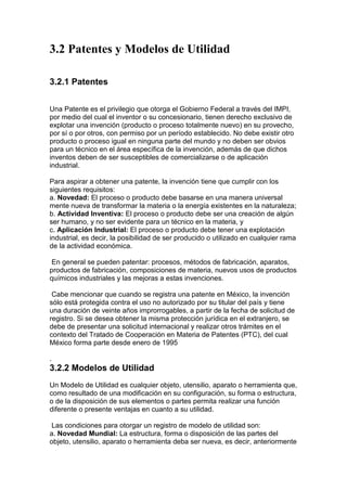 3.2 Patentes y Modelos de Utilidad

3.2.1 Patentes


Una Patente es el privilegio que otorga el Gobierno Federal a través del IMPI,
por medio del cual el inventor o su concesionario, tienen derecho exclusivo de
explotar una invención (producto o proceso totalmente nuevo) en su provecho,
por sí o por otros, con permiso por un período establecido. No debe existir otro
producto o proceso igual en ninguna parte del mundo y no deben ser obvios
para un técnico en el área específica de la invención, además de que dichos
inventos deben de ser susceptibles de comercializarse o de aplicación
industrial.

Para aspirar a obtener una patente, la invención tiene que cumplir con los
siguientes requisitos:
a. Novedad: El proceso o producto debe basarse en una manera universal
mente nueva de transformar la materia o la energía existentes en la naturaleza;
b. Actividad Inventiva: El proceso o producto debe ser una creación de algún
ser humano, y no ser evidente para un técnico en la materia, y
c. Aplicación Industrial: El proceso o producto debe tener una explotación
industrial, es decir, la posibilidad de ser producido o utilizado en cualquier rama
de la actividad económica.

 En general se pueden patentar: procesos, métodos de fabricación, aparatos,
productos de fabricación, composiciones de materia, nuevos usos de productos
químicos industriales y las mejoras a estas invenciones.

 Cabe mencionar que cuando se registra una patente en México, la invención
sólo está protegida contra el uso no autorizado por su titular del país y tiene
una duración de veinte años improrrogables, a partir de la fecha de solicitud de
registro. Si se desea obtener la misma protección jurídica en el extranjero, se
debe de presentar una solicitud internacional y realizar otros trámites en el
contexto del Tratado de Cooperación en Materia de Patentes (PTC), del cual
México forma parte desde enero de 1995

.
3.2.2 Modelos de Utilidad
Un Modelo de Utilidad es cualquier objeto, utensilio, aparato o herramienta que,
como resultado de una modificación en su configuración, su forma o estructura,
o de la disposición de sus elementos o partes permita realizar una función
diferente o presente ventajas en cuanto a su utilidad.

 Las condiciones para otorgar un registro de modelo de utilidad son:
a. Novedad Mundial: La estructura, forma o disposición de las partes del
objeto, utensilio, aparato o herramienta deba ser nueva, es decir, anteriormente
 