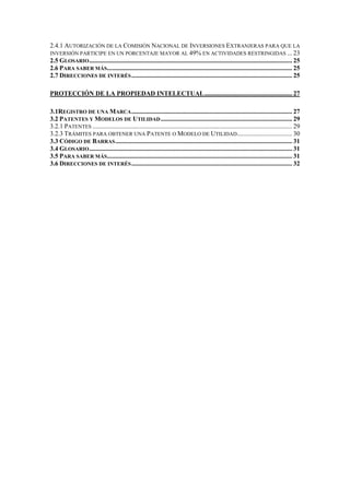 2.4.1 AUTORIZACIÓN DE LA COMISIÓN NACIONAL DE INVERSIONES EXTRANJERAS PARA QUE LA
INVERSIÓN PARTICIPE EN UN PORCENTAJE MAYOR AL 49% EN ACTIVIDADES RESTRINGIDAS ... 23
2.5 GLOSARIO ............................................................................................................................. 25
2.6 PARA SABER MÁS.................................................................................................................. 25
2.7 DIRECCIONES DE INTERÉS ................................................................................................... 25

PROTECCIÓN DE LA PROPIEDAD INTELECTUAL...................................................... 27

3.1REGISTRO DE UNA MARCA ................................................................................................... 27
3.2 PATENTES Y MODELOS DE UTILIDAD ................................................................................. 29
3.2.1 PATENTES ........................................................................................................................... 29
3.2.3 TRÁMITES PARA OBTENER UNA PATENTE O MODELO DE UTILIDAD.................................. 30
3.3 CÓDIGO DE BARRAS ............................................................................................................. 31
3.4 GLOSARIO ............................................................................................................................. 31
3.5 PARA SABER MÁS.................................................................................................................. 31
3.6 DIRECCIONES DE INTERÉS ................................................................................................... 32
 