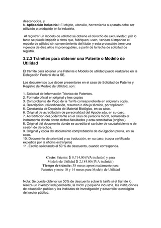 desconocida, y
b. Aplicación Industrial: El objeto, utensilio, herramienta o aparato debe ser
utilizado o producido en la industria.

 Al registrar un modelo de utilidad se obtiene el derecho de exclusividad, por lo
tanto se puede impedir a otros que, fabriquen, usen, vendan o importen el
modelo de utilidad sin consentimiento del titular y esta protección tiene una
vigencia de diez años improrrogables, a partir de la fecha de solicitud de
registro.

3.2.3 Trámites para obtener una Patente o Modelo de
Utilidad
El trámite para obtener una Patente o Modelo de utilidad puede realizarse en la
Delegación Federal de la SE.

Los documentos que deben presentarse en el caso de Solicitud de Patente y
Registro de Modelo de Utilidad, son:

1. Solicitud de Información Técnica de Patentes.
2. Formato oficial en original y tres copias
3. Comprobante de Pago de la Tarifa correspondiente en original y copia.
4. Descripción, reivindicación, resumen o dibujo técnico, por triplicado;
5. Constancia de Depósito de Material Biológico, en su caso.
6. Original de acreditación de personalidad del Apoderado, en su caso.
7. Acreditación del poderdante en el caso de persona moral, señalando el
instrumento donde obran dichas facultades y acta constitutiva (original).
8. Original del documento donde se acredita el carácter de causahabiente o de
cesión de derechos.
9. Original y copia del documento comprobatorio de divulgación previa, en su
caso.
10. Documento de prioridad y su traducción, en su caso. (copia certificada
expedida por la oficina extranjera)
11. Escrito solicitando el 50 % de descuento, cuando corresponda.


                Costo: Patente: $ 8,714,00 (IVA incluido) y para
                 Modelo de Utilidad $ 2,184.00 (IVA incluido)
              Tiempo de trámite: 38 meses aproximadamente para
             Patentes y entre 10 y 14 meses para Modelo de Utilidad


Nota: Se puede obtener un 50% de descuento sobre la tarifa si el trámite lo
realiza un inventor independiente, la micro y pequeña industria, las instituciones
de educación pública y los institutos de investigación y desarrollo tecnológico
del sector público.
 